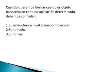 Cuando queremos formar cualquier objeto
nanoscópico con una aplicación determinada,
debemos controlar:
1.Su estructura a nivel atómico-molecular.
2.Su tamaño.
3.Su forma.
 