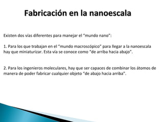 Fabricación en la nanoescalaFabricación en la nanoescala
Existen dos vías diferentes para manejar el “mundo nano”:
1. Para los que trabajan en el “mundo macroscópico” para llegar a la nanoescala
hay que miniaturizar. Esta vía se conoce como “de arriba hacia abajo”.
2. Para los ingenieros moleculares, hay que ser capaces de combinar los átomos de
manera de poder fabricar cualquier objeto “de abajo hacia arriba”.
 