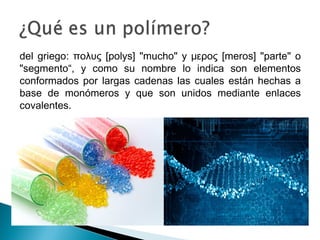 del griego: πολυς [polys] "mucho" y μερος [meros] "parte" o
"segmento“, y como su nombre lo indica son elementos
conformados por largas cadenas las cuales están hechas a
base de monómeros y que son unidos mediante enlaces
covalentes.
 