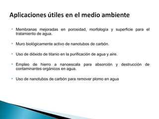  Membranas mejoradas en porosidad, morfología y superficie para el
tratamiento de agua.
 Muro biológicamente activo de nanotubos de carbón.
 Uso de dióxido de titanio en la purificación de agua y aire.
 Empleo de hierro a nanoescala para absorción y destrucción de
contaminantes orgánicos en agua.
 Uso de nanotubos de carbón para remover plomo en agua
 