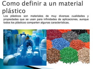 Los plásticos son materiales de muy diversas cualidades y
propiedades que se usan para infinidades de aplicaciones, aunque
todos los plásticos comparten algunas características.
 