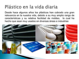 Desde hace algunos años los plásticos han cobrado una gran
relevancia en la nuestra vida, debido a su muy amplio rango de
características y su relativa facilidad de moldeo, lo cual ha
hecho que sean muy usados en diversas áreas e industrias
 