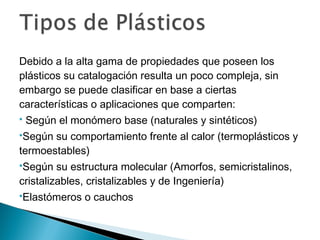 Debido a la alta gama de propiedades que poseen los
plásticos su catalogación resulta un poco compleja, sin
embargo se puede clasificar en base a ciertas
características o aplicaciones que comparten:
 Según el monómero base (naturales y sintéticos)
Según su comportamiento frente al calor (termoplásticos y
termoestables)
Según su estructura molecular (Amorfos, semicristalinos,
cristalizables, cristalizables y de Ingeniería)
Elastómeros o cauchos
 