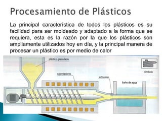 La principal característica de todos los plásticos es su
facilidad para ser moldeado y adaptado a la forma que se
requiera, esta es la razón por la que los plásticos son
ampliamente utilizados hoy en día, y la principal manera de
procesar un plástico es por medio de calor
 