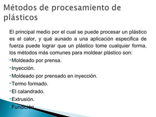 El principal medio por el cual se puede procesar un plástico
es el calor, y qué aunado a una aplicación especifica de
fuerza puede lograr que un plástico tome cualquier forma,
los métodos más comunes para moldear plástico son:
Moldeado por prensa.
Inyección.
Moldeado por prensado en inyección.
Termo formado.
El calandrado.
Extrusión.
Fundición.
 