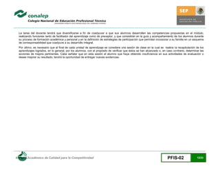 La tarea del docente tendrá que diversificarse a fin de coadyuvar a que sus alumnos desarrollen las competencias propuestas en el módulo,
 realizando funciones tanto de facilitador del aprendizaje como de preceptor, y que consistirán en la guía y acompañamiento de los alumnos durante
 su proceso de formación académica y personal y en la definición de estrategias de participación que permitan incorporar a su familia en un esquema
 de corresponsabilidad que coadyuve a su desarrollo integral.
 Por último, es necesario que al final de cada unidad de aprendizaje se considere una sesión de clase en la cual se realice la recapitulación de los
 aprendizajes logrados, en lo general, por los alumnos, con el propósito de verificar que éstos se han alcanzado o, en caso contrario, determinar las
 acciones de mejora pertinentes. Cabe señalar que en esta sesión el alumno que haya obtenido insuficiencia en sus actividades de evaluación o
 desee mejorar su resultado, tendrá la oportunidad de entregar nuevas evidencias.




Modelo Académico de Calidad para la Competitividad                                                                      PFIS-02                12/23
 