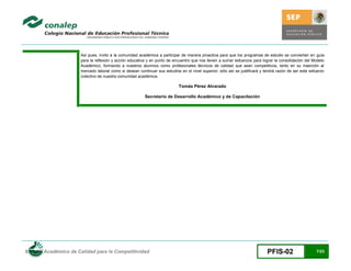 Así pues, invito a la comunidad académica a participar de manera proactiva para que los programas de estudio se conviertan en guía
                      para la reflexión y acción educativa y en punto de encuentro que nos lleven a sumar esfuerzos para lograr la consolidación del Modelo
                      Académico, formando a nuestros alumnos como profesionales técnicos de calidad que sean competitivos, tanto en su inserción al
                      mercado laboral como si desean continuar sus estudios en el nivel superior; sólo así se justificará y tendrá razón de ser este esfuerzo
                      colectivo de nuestra comunidad académica.

                                                                            Tomás Pérez Alvarado

                                                         Secretario de Desarrollo Académico y de Capacitación




Modelo Académico de Calidad para la Competitividad                                                                           PFIS-02                    7/23
 