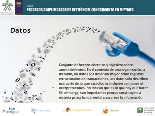 PROCESOS SIMPLIFICADOS DE GESTIÓN DEL CONOCIMIENTO EN MIPYMES 
Creatividad Emprendimiento Gestión 
Datos 
Conjunto de hechos discretos y objetivos sobre 
acontecimientos. En el contexto de una organización, a 
menudo, los datos son descritos mejor como registros 
estructurados de transacciones. Los datos solo describen 
una parte de lo que sucedió; no incluyen opiniones ni 
interpretaciones, no indican qué es lo que hay que hacer. 
Sin embargo, son importantes porque constituyen la 
materia prima fundamental para crear la información. 
Curso 
 