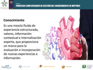 PROCESOS SIMPLIFICADOS DE GESTIÓN DEL CONOCIMIENTO EN MIPYMES 
Conocimiento 
Es una mezcla fluida de 
experiencia estructurada, 
valores, información 
contextual e internalización 
experta, que proporciona 
un marco para la 
evaluación e incorporación 
de nuevas experiencias e 
información. 
Creatividad Emprendimiento Gestión 
Curso 
 