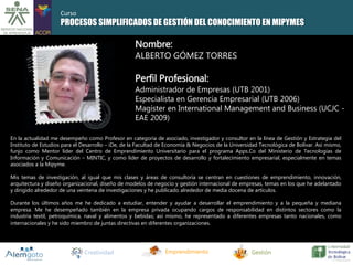 Curso 
PROCESOS SIMPLIFICADOS DE GESTIÓN DEL CONOCIMIENTO EN MIPYMES 
Nombre: 
ALBERTO GÓMEZ TORRES 
Perfil Profesional: 
Administrador de Empresas (UTB 2001) 
Especialista en Gerencia Empresarial (UTB 2006) 
Magíster en International Management and Business (UCJC - 
EAE 2009) 
En la actualidad me desempeño como Profesor en categoría de asociado, investigador y consultor en la línea de Gestión y Estrategia del 
Instituto de Estudios para el Desarrollo – iDe, de la Facultad de Economía & Negocios de la Universidad Tecnológica de Bolívar. Así mismo, 
funjo como Mentor líder del Centro de Emprendimiento Universitario para el programa Apps.Co del Ministerio de Tecnologías de 
Información y Comunicación – MINTIC, y como líder de proyectos de desarrollo y fortalecimiento empresarial, especialmente en temas 
asociados a la Mipyme. 
Mis temas de investigación, al igual que mis clases y áreas de consultoría se centran en cuestiones de emprendimiento, innovación, 
arquitectura y diseño organizacional, diseño de modelos de negocio y gestión internacional de empresas, temas en los que he adelantado 
y dirigido alrededor de una veintena de investigaciones y he publicado alrededor de media docena de artículos. 
Durante los últimos años me he dedicado a estudiar, entender y ayudar a desarrollar el emprendimiento y a la pequeña y mediana 
empresa. Me he desempeñado también en la empresa privada ocupando cargos de responsabilidad en distintos sectores como la 
industria textil, petroquímica, naval y alimentos y bebidas; así mismo, he representado a diferentes empresas tanto nacionales, como 
internacionales y he sido miembro de juntas directivas en diferentes organizaciones. 
Creatividad Emprendimiento Gestión 
 