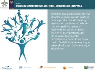 PROCESOS SIMPLIFICADOS DE GESTIÓN DEL CONOCIMIENTO EN MIPYMES 
Tenemos que asegurarnos de que 
el factor económico más costoso 
para la producción de bienes y 
servicios en un entrono cada vez 
más competitivo redunda 
realmente en un desempeño 
excelente. Es importante, por 
tanto, saber qué talento 
necesitamos y cómo lo vamos a 
medir. En definitiva, tenemos que 
saber el valor real del talento que 
adquirimos. 
Creatividad Emprendimiento Gestión 
Curso 
 