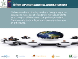 PROCESOS SIMPLIFICADOS DE GESTIÓN DEL CONOCIMIENTO EN MIPYMES 
No basta con hacer, sino hay que hacer, hay que lograr un 
desempeño mejor que el estándar del mercado. El talento 
es la clave para diferenciarnos. Competimos por talento. 
Nuestro rendimiento se logra por el talento que tenemos 
en el banquillo. 
Creatividad Emprendimiento Gestión 
Curso 
 