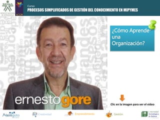 PROCESOS SIMPLIFICADOS DE GESTIÓN DEL CONOCIMIENTO EN MIPYMES 
¿Cómo Aprende 
una 
Organización? 
Clic en la imagen para ver el video 
Creatividad Emprendimiento Gestión 
Curso 
 