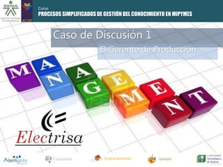 Curso 
PROCESOS SIMPLIFICADOS DE GESTIÓN DEL CONOCIMIENTO EN MIPYMES 
Caso de Discusión 1 
El Gerente de Producción 
Creatividad Emprendimiento Gestión 
 