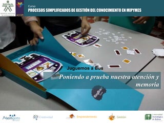 PROCESOS SIMPLIFICADOS DE GESTIÓN DEL CONOCIMIENTO EN MIPYMES 
Poniendo a prueba nuestra atención y 
Creatividad Emprendimiento Gestión 
memoria 
Juguemos a Bus 
Curso 
 