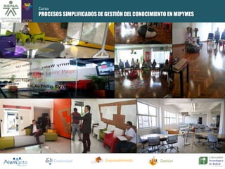 PROCESOS SIMPLIFICADOS DE GESTIÓN DEL CONOCIMIENTO EN MIPYMES 
Creatividad Emprendimiento Gestión 
Curso 
 