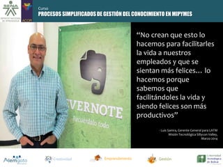 PROCESOS SIMPLIFICADOS DE GESTIÓN DEL CONOCIMIENTO EN MIPYMES 
“No crean que esto lo 
hacemos para facilitarles 
la vida a nuestros 
empleados y que se 
sientan más felices… lo 
hacemos porque 
sabemos que 
facilitándoles la vida y 
siendo felices son más 
productivos” 
- Luis Samra, Gerente General para LATM 
Misión Tecnológica Sillycon Valley, 
Marzo 2014 
Creatividad Emprendimiento Gestión 
Curso 
 