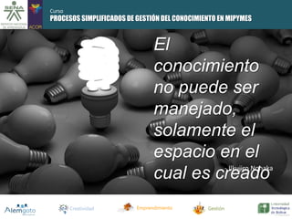 PROCESOS SIMPLIFICADOS DE GESTIÓN DEL CONOCIMIENTO EN MIPYMES 
El 
conocimiento 
no puede ser 
manejado, 
solamente el 
espacio en el 
cual es creado 
Creatividad Emprendimiento Gestión 
- Ilkujiro Nonaka 
Curso 
 