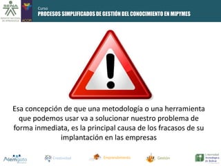 Curso 
PROCESOS SIMPLIFICADOS DE GESTIÓN DEL CONOCIMIENTO EN MIPYMES 
Esa concepción de que una metodología o una herramienta 
que podemos usar va a solucionar nuestro problema de 
forma inmediata, es la principal causa de los fracasos de su 
implantación en las empresas 
Creatividad Emprendimiento Gestión 
 