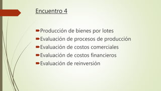 Encuentro 4
Producción de bienes por lotes
Evaluación de procesos de producción
Evaluación de costos comerciales
Evaluación de costos financieros
Evaluación de reinversión
 