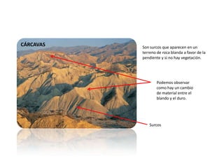 CÁRCAVAS Son surcos que aparecen en un
terreno de roca blanda a favor de la
pendiente y si no hay vegetación.
Podemos observar
como hay un cambio
de material entre el
blando y el duro.
Surcos
 