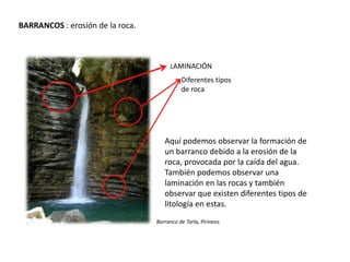 BARRANCOS : erosión de la roca.
Barranco de Torla, Pirineos
Aquí podemos observar la formación de
un barranco debido a la erosión de la
roca, provocada por la caída del agua.
También podemos observar una
laminación en las rocas y también
observar que existen diferentes tipos de
litología en estas.
LAMINACIÓN
Diferentes tipos
de roca
 