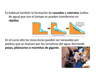 Es habitual también la formación de cascadas y cataratas (saltos
de agua) que con el tiempo se pueden transformar en
rápidos.
En el curso alto las rocas duras pueden ser excavadas por
piedras que se mueven por los remolinos del agua, formando
pozas, pilancones o marmitas de gigante.
 