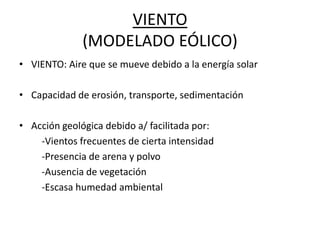 VIENTO
(MODELADO EÓLICO)
• VIENTO: Aire que se mueve debido a la energía solar
• Capacidad de erosión, transporte, sedimentación
• Acción geológica debido a/ facilitada por:
-Vientos frecuentes de cierta intensidad
-Presencia de arena y polvo
-Ausencia de vegetación
-Escasa humedad ambiental
 