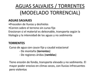 AGUAS SALVAJES / TORRENTES
(MODELADO TORRENCIAL)
AGUAS SALVAJES
•Proceden de lluvias y deshielos
•Corren sobre el terreno sin curso fijo
Erosionan si el material es deleznable, transporta según la
litología y la intensidad de las aguas y no sedimenta
TORRENTES
Curso de agua con cauce fijo y caudal estacional
- De montaña (torrentes)
- De regiones áridas (ramblas)
Tiene erosión de fondo, transporte elevado y no sedimenta. El
mayor poder erosivo en climas secos, con lluvias infrecuentes
pero violentas
 