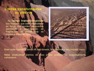 Límites transformantes  ou pasivos Soen estar ligados á zonda rift das dorsais, favorecendo o seu trazado curvo Nelas prodúcense sismos de foco pouco profundo e, ocasionalmente, vulcanismo. As  fallas transformantes  son fracturas que soen intercalarse ao longo dos bordes diverxentes permitindo a acomodación de fragmentos de placas que se moven a diferente ritmo. 