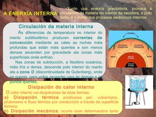 A ENERXÍA INTERNA Xunto coa enerxía gravitatoria, provoca a circulación da materia no interior da xeosfera, e polo tanto, é o motor dos procesos xeolóxicos internos. Circulación da materia interna A s diferencias de temperatura no interior do manto sublitosférico producen  correntes de convección  mediante as cales as rochas máis profundas que están máis quentes e son menos densas ascenden por gravedade ata zonas máis superficiais onde enfrían. Nas zonas de subducción, a litosfera oceánica, máis fría e densa, descende polo interior do manto ata a  zona D  (discontinuidade de Gutenberg), onde se quenta, para voltar ascender cara ás dorsais e ós puntos quentes. Disipación do calor interno O  calor interno vai disipándose de dúas formas: a) Disipación térmica  prodúcese por: vulcanismo, plutonismo e fluxo térmico por conducción a través da superficie térmica. b) Disipación mecánica:  ocurre coas deformacións tanto elásticas como fráxiles dos materiais. 