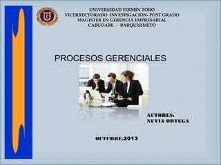 UNIVERSIDAD FERMÍN TORO
VICERRECTORADO INVESTIGACIÓN- POST GRADO
MAGISTER EN GERENCIA EMPRESARIAL
CABUDARE - BARQUISIMETO

PROCESOS GERENCIALES

AUTORES:
NUVIA ORTEGA
OCTUBRE,2013

 