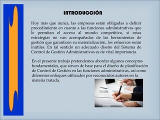 INTRODUCCIÓN
Hoy más que nunca, las empresas están obligadas a definir
procedimiento en cuanto a las funciones administrativas que
le permitan el acceso al mundo competitivo, si estas
estrategias no van acompañadas de las herramientas de
gestión que garanticen su materialización, los esfuerzos serán
inútiles. En tal sentido un adecuado diseño del Sistema de
Control de Gestión Administrativos es de vital importancia.
En el presente trabajo pretendemos abordar algunos conceptos
fundamentales, que sirven de base para el diseño de planificación
de Control de Gestión en las funciones administrativas, así como
diferentes enfoques utilizados por reconocidos autores en la
materia tratada.

 
