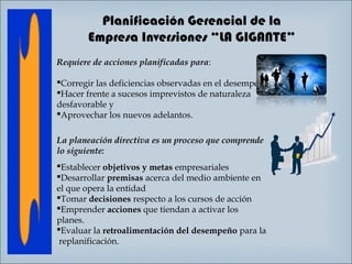 Planificación Gerencial de la
Empresa Inversiones “LA GIGANTE”
Requiere de acciones planificadas para:
 
Corregir las deficiencias observadas en el desempeño
Hacer frente a sucesos imprevistos de naturaleza
desfavorable y
Aprovechar los nuevos adelantos.
La planeación directiva es un proceso que comprende
lo siguiente: 
Establecer objetivos y metas empresariales
Desarrollar premisas acerca del medio ambiente en
el que opera la entidad
Tomar decisiones respecto a los cursos de acción
Emprender acciones que tiendan a activar los
planes.
Evaluar la retroalimentación del desempeño para la
replanificación.

 