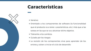 Características
Iterativo.
Orientado a los componentes de software (la funcionalidad
que el producto va a tener, características, etc.) más que a las
tareas en las que se va a alcanzar dicho objetivo.
Tolerante a los cambios.
Guiado por los riesgos
La revisión de los componentes sirve para aprender de los
errores y volver a iniciar el ciclo de desarrollo
 