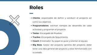 Roles
Cliente: responsable de definir y conducir el proyecto así
como sus objetivos.
Programadores: estiman tiempos de desarrollo de cada
actividad y programan el proyecto.
Tester: Encargado de Pruebas.
Tracker: Encargado de Seguimiento.
Coach: Entrenador. Su papel es guiar y orientar al equipo.
Big Boss: Gestor del proyecto, gerente del proyecto, debe
tener una idea general del proyecto y estar familiarizado con
su estado.
 