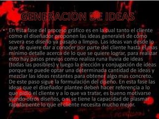 • En esta fase del proceso gráfico es en la cual tanto el cliente
como el diseñador proponen las ideas generales de cómo
severa ese diseño ya pasado a limpio. Las ideas van desde lo
que se quiere dar a conocer por parte del cliente hasta el mas
mínimo detalle acerca de lo que se quiere lograr, para realizar
esto hay pasos previos como realiza runa lluvia de ideas
(todas las posibles) y luego la elección y conjugación de ideas
porque se puede optar una determinada cantidad de ideas y
mezclar las ideas restantes para obtener algo mas concreto.
De este paso sigue la formulación del diseño. En esta fase las
ideas que el diseñador plantee deben hacer referencia a lo
que pidió el cliente y a lo que va tratar, es bueno motivarse
viendo otros diseños, o si se tiene la capacidad de plasmar
rápidamente lo que el cliente necesita mucho mejor.
 