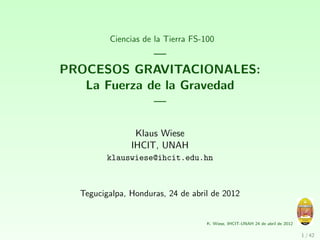 Ciencias de la Tierra FS-100
              —
PROCESOS GRAVITACIONALES:
   La Fuerza de la Gravedad
              —

                Klaus Wiese
               IHCIT, UNAH
         klauswiese@ihcit.edu.hn



  Tegucigalpa, Honduras, 24 de abril de 2012


                                   K. Wiese, IHCIT-UNAH 24 de abril de 2012

                                                                              1 / 42
 