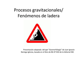 Procesos gravitacionales/
Fenómenos de ladera

Presentación adaptada del ppt “Geomorfología” de Juan Ignacio
Noriega Iglesias, basada en el libro de BG 4º ESO de la Editorial SM.

 