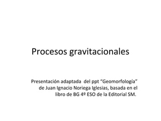 Procesos gravitacionales
Presentación adaptada del ppt “Geomorfología”
de Juan Ignacio Noriega Iglesias, basada en el
libro de BG 4º ESO de la Editorial SM.
 