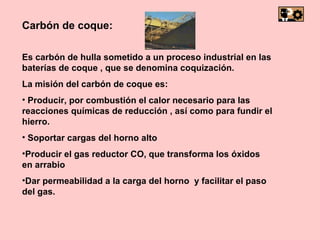 Carbón de coque: Es carbón de hulla sometido a un proceso industrial en las baterías de coque , que se denomina coquización. La misión del carbón de coque es: Producir, por combustión el calor necesario para las reacciones químicas de reducción , así como para fundir el hierro. Soportar cargas del horno alto Producir el gas reductor CO, que transforma los óxidos en arrabio Dar permeabilidad a la carga del horno y facilitar el paso del gas.
