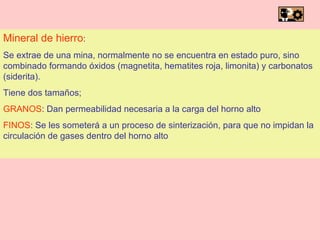 Mineral de hierro : Se extrae de una mina, normalmente no se encuentra en estado puro, sino combinado formando óxidos (magnetita, hematites roja, limonita) y carbonatos (siderita). Tiene dos tamaños; GRANOS : Dan permeabilidad necesaria a la carga del horno alto FINOS : Se les someterá a un proceso de sinterización, para que no impidan la circulación de gases dentro del horno alto