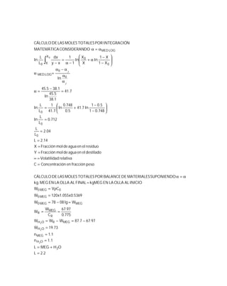 2.2L
OHMEGL
1.1n
1.1n
73.19W
97.677.87WWW
775.0
97.67
C
W
W
Wlg0878W
5369.0x055.1x120W
CVW
INICIOALOLLALAENkgMEGFINALALOLLALAENMEG.kg
SUPONIENDOMATERIALESDEBALANCEPORTOTALESMOLESLASDECÁLCULO
pesofraccióneniónConcentracC
relativadVolatilida
destiladoelenaguademolFracciónY
residuoelenaguademolFracciónX
14.2L
04.2
L
L
712.0
L
L
In
748.01
5.01
In7.41
5.0
748.0
In
7.41
1
L
L
In
7.41
1.38
5.45
In
1.385.45
In
X1
X1
In
X
X
In
1
1
xy
dx
L
L
In
DOCONSIDERANMATEMÁTICA
NINTEGRACIÓPORTOTALESMOLESLASDECÁLCULO
2
OH
MEG
OH
MEGROH
R
MEG
R
MEGMEG0
MEG0
0MEG0
0
0
0
0
0
LOGMED
X
X 0
0
0
LOGMED
2
2
2
0
=
+=
=
=
=
−=−=
==
=−=
=
ρ=
=
α=α
=
=∝
=
=
=
=
=






−
−
+=
=
−
=α
α
α
α−α
=α








−
−
α+
−α
=
−
α=α
ƒ
ƒ
∫
 