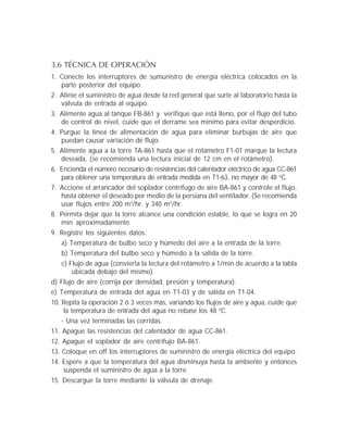 3.6 TÉCNICA DE OPERACIÓN
1. Conecte los interruptores de sumunistro de energía eléctrica colocados en la
parte posterior del equipo.
2. Alinie el suministro de agua desde la red general que surte al laboratorio hasta la
válvula de entrada al equipo.
3. Alimente agua al tanque FB-861 y verifique que está lleno, por el flujo del tubo
de control de nivel, cuide que el derrame sea mínimo para evitar desperdicio.
4. Purgue la línea de alimentación de agua para eliminar burbujas de aire que
puedan causar variación de flujo.
5. Alimente agua a la torre TA-861 hasta que el rotámetro F1-01 marque la lectura
deseada, (se recomienda una lectura inicial de 12 cm en el rotámetro).
6. Encienda el número necesario de resistencias del calentador eléctrico de agua CC-861
para obtener una temperatura de entrada medida en T1-63, no mayor de 48 o
C.
7. Accione el arrancador del soplador centrífugo de aire BA-861 y controle el flujo,
hasta obtener el deseado por medio de la persiana del ventilador. (Se recomienda
usar flujos entre 200 m3
/hr. y 340 m3
/hr.
8. Permita dejar que la torre alcance una condición estable, lo que se logra en 20
min aproximadamente.
9. Registre los siguientes datos:
a) Temperatura de bulbo seco y húmedo del aire a la entrada de la torre.
b) Temperatura del bulbo seco y húmedo a la salida de la torre.
c) Flujo de agua (convierta la lectura del rotámetro a 1/min de acuerdo a la tabla
ubicada debajo del mismo).
d) Flujo de aire (corrija por densidad, presión y temperatura).
e) Temperatura de entrada del agua en T1-03 y de salida en T1-04.
10. Repita la operación 2 ó 3 veces más, variando los flujos de aire y agua, cuide que
la temperatura de entrada del agua no rebase los 48 o
C.
- Una vez terminadas las corridas.
11. Apague las resistencias del calentador de agua CC-861.
12. Apague el soplador de aire centrífujo BA-861.
13. Coloque en off los interruptores de suministro de energía eléctrica del equipo.
14. Espere a que la temperatura del agua disminuya hasta la ambiente y entonces
suspenda el suministro de agua a la torre.
15. Descargue la torre mediante la válvula de drenaje.
 