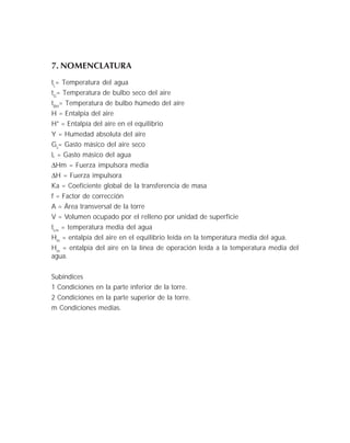 7. NOMENCLATURA
tL
= Temperatura del agua
tG
= Temperatura de bulbo seco del aire
tBH
= Temperatura de bulbo húmedo del aire
H = Entalpía del aire
H* = Entalpía del aire en el equilibrio
Y = Humedad absoluta del aire
Gs
= Gasto másico del aire seco
L = Gasto másico del agua
∆Hm = Fuerza impulsora media
∆H = Fuerza impulsora
Ka = Coeficiente global de la transferencia de masa
f = Factor de corrección
A = Área transversal de la torre
V = Volumen ocupado por el relleno por unidad de superficie
tLm
= temperatura media del agua
Hm
= entalpía del aire en el equilibrio leída en la temperatura media del agua.
Hm
= entalpía del aire en la línea de operación leída a la temperatura media del
agua.
Subíndices
1 Condiciones en la parte inferior de la torre.
2 Condiciones en la parte superior de la torre.
m Condiciones medias.
 
