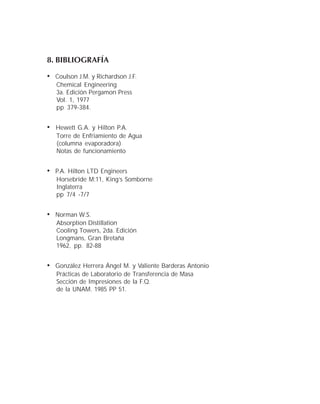 8. BIBLIOGRAFÍA
• Coulson J.M. y Richardson J.F.
Chemical Engineering
3a. Edición Pergamon Press
Vol. 1, 1977
pp 379-384.
• Hewett G.A. y Hilton P.A.
Torre de Enfriamiento de Agua
(columna evaporadora)
Notas de funcionamiento
• P.A. Hilton LTD Engineers
Horsebride M:11, King’s Somborne
Inglaterra
pp 7/4 -7/7
• Norman W.S.
Absorption Distillation
Cooling Towers, 2da. Edición
Longmans, Gran Bretaña
1962, pp. 82-88
• González Herrera Ángel M. y Valiente Barderas Antonio
Prácticas de Laboratorio de Transferencia de Masa
Sección de Impresiones de la F.Q.
de la UNAM. 1985 PP 51.
 
