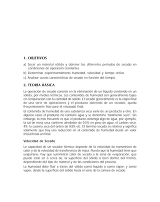 1. OBJETIVOS
a) Secar un material sólido y obtener los diferentes periodos de secado en
condiciones de operación constantes.
b) Determinar experimentalmente humedad, velocidad y tiempo crítico.
c) Analizar curvas características de secado en función del tiempo.
2. TEORÍA BÁSICA
La operación de secado consiste en la eliminación de un líquido contenido en un
sólido, por medios térmicos. Los contenidos de humedad son generalmente bajos
en comparación con la cantidad de sólido. El secado generalmente es la etapa final
de una serie de operaciones y el producto obtenido de un secador, queda
frecuentemente listo para el envasado final.
El contenido de humedad de una substancia seca varía de un producto a otro. En
algunos casos el producto no contiene agua y se denomina "totalmente seco". Sin
embargo, lo más frecuente es que el producto contenga algo de agua, por ejemplo,
la sal de mesa seca contiene alrededor de 0.5% en peso de agua; el carbón seco:
4%; la caseína seca del orden de 0.8% etc. El término secado es relativo y significa
solamente que hay una reducción en el contenido de humedad desde un valor
inicial hasta un final.
Velocidad de Secado
La capacidad de un secador térmico depende de la velocidad de transmisión de
calor y de la velocidad de transferencia de masa. Puesto que la humedad tiene que
evaporarse, hay que suministrar calor de secado a la zona de evaporación, que
puede estar en ó cerca de, la superficie del sólido o bien dentro del mismo,
dependiendo del tipo de material y de las condiciones del proceso.
La humedad debe fluír a través del sólido como líquido o como vapor, y como
vapor, desde la superficie del sólido hasta el seno de la cámara de secado.
 