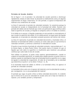 Periodos de Secado. Análisis
De la figura 1, en el periodo I la velocidad de secado aumenta o disminuye
rápidamente, desde un valor inicial. Su duración es relativamente corta y en algunos
experimentos no llega a observarse. En este periodo, se ajusta la temperatura del
material a las condiciones de secado.
La línea II representa el período de velocidad constante. Se caracteriza porque la
velocidad de secado es independiente de la humedad del sólido. Durante este
período del sólido está tan húmedo que existe una película de agua contínua sobre
toda la superficie de secado y el líquido se comporta como si el sólido no existiera.
Si el sólido no es poroso, el líquido evaporado en este período es esencialmente el
que recubre la superficie del sólido. En un sólido poroso, la mayor parte del líquido
evaporado en el período de velocidad constante proviene del interior del mismo.
La línea III representa el período de velocidad decreciente y humedad crítica. al
disminuir la humedad del sólido se alcanza un cierto valor para el cual termina la
velocidad constante y comienza a disminuir la velocidad de secado.
El punto en que termina el periodo de velocidad constante, representado por C, en
la misma figura, se llama Punto Crítico. Este punto marca el instante en que el
líquido que está sobre la superficie es insuficiente para mantener una película
contínua que cubra toda el área de secado.
Para sólidos no porosos, el punto crítico aparece aproximadamente, cuando se
evapora la humedad superficial; en cambio para sólidos porosos el punto crítico se
alcanza cuando la velocidad de flujo de la humedad hacia la superficie no es capaz
de igualar la velocidad de evaporación. Al valor de la humedad y de la velocidad
que determina el punto C se les llama "Críticos", Xc, Wc.
Si la humedad inicial del sólido es inferior a la humedad crítica, no aparece el
periodo de velocidad constante.
La humedad crítica varía con el espesor del material y con la velocidad de secado y
por consiguiente, no es una propiedad del material.
El periodo que sigue al punto crítico se llama velocidad decreciente. Es evidente
que la forma de la curva de velocidad de secado varía con el tipo de material, el
espesor y las variables presión y temperatura.
 