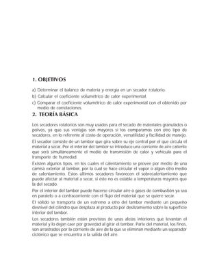 1. OBJETIVOS
a) Determinar el balance de materia y energía en un secador rotatorio.
b) Calcular el coeficiente volumétrico de calor experimental.
c) Comparar el coeficiente volumétrico de calor experimental con el obtenido por
medio de correlaciones.
2. TEORÍA BÁSICA
Los secadores rotatorios son muy usados para el secado de materiales granulados o
polvos, ya que sus ventajas son mayores si los comparamos con otro tipo de
secadores, en lo referente al costo de operación, versatilidad y facilidad de manejo.
El secador consiste de un tambor que gira sobre su eje central por el que circula el
material a secar. Por el interior del tambor se introduce una corriente de aire caliente
que será simultáneamente el medio de transmisión de calor y vehículo para el
transporte de humedad.
Existen algunos tipos, en los cuales el calentamiento se provee por medio de una
camisa exterior al tambor, por la cual se hace circular el vapor o algún otro medio
de calentamiento. Estos últimos secadores favorecen el sobrecalentamiento que
puede afectar al material a secar, si éste no es estable a temperaturas mayores que
la del secado.
Por el interior del tambor puede hacerse circular aire o gases de combustión ya sea
en paralelo o a contracorriente con el flujo del material que se quiere secar.
El sólido se transporta de un extremo a otro del tambor mediante un pequeño
desnivel del cilindro que desplaza al producto por deslizamiento sobre la superficie
interior del tambor.
Los secadores también están provistos de unas aletas interiores que levantan el
material y lo dejan caer por gravedad al girar el tambor. Parte del material, los finos,
son arrastrados por la corriente de aire de la que se eliminan mediante un separador
ciclónico que se encuentra a la salida del aire.
 