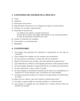 5. CONTENIDO DEL INFORME DE LA PRÁCTICA
a) Título
b) Objetivos
c) Descripción del proceso
d) Representación del proceso en un diagrama de flujo con nomenclatura
e) Formato con los datos experimentales.
f) Desarrollo de cálculos con: .
Los balances de materia y energía del proceso.
El paso del aire dentro del equipo representado en una carta psicrométrica.
El valor del coeficiente volumétrico de calor.
g) Análisis y tendencias de resultados.
h) Conclusiones y recomendaciones.
i) Bibliografía
6. CUESTIONARIO
1. ¿Qué objeto tiene pulverizar las soluciones o suspensiones en este tipo de
secadores?
2. ¿Qué ventajas tiene trabajar con los secadores por atomización.
3. ¿En qué procesos industriales se utiliza este tipo de secadores?
4. Aparte de funcionar como secador, ¿qué otras aplicaciones podría tener?
5. ¿Qué dispositivos se utilizan en estos equipos para llevar a cabo la pulverización?
6. ¿De qué variables depende el comportamiento de un secador por atomización?
7. ¿A qué temperatura se lleva a cabo el secado?
8. ¿En estos equipos la velocidad de transferencia de masa se ve controlada por la
resistencia en la fase gaseosa o por la resistencia en la fase líquida?
9. El tiempo que pasan las gotas en la cámara de secado ¿afecta a la transferencia
de masa?
10. Aparte del aire caliente, ¿qué otros medios se utilizan para secar?
11. El secador a operar trabaja en ¿corriente paralela o a contracorriente?
12. ¿Qué pasaría si el líquido que está saliendo por la esprea chocara contra las
paredes del secador?
 
